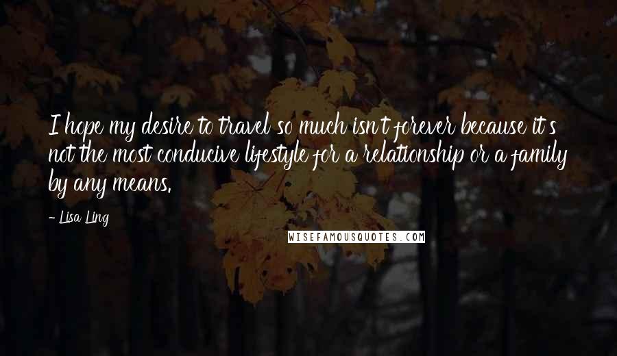 Lisa Ling Quotes: I hope my desire to travel so much isn't forever because it's not the most conducive lifestyle for a relationship or a family by any means.