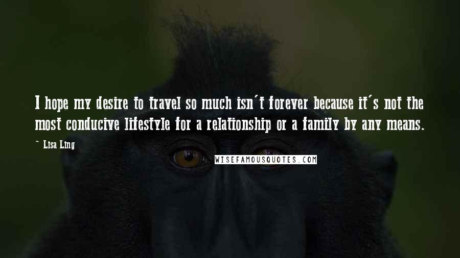 Lisa Ling Quotes: I hope my desire to travel so much isn't forever because it's not the most conducive lifestyle for a relationship or a family by any means.