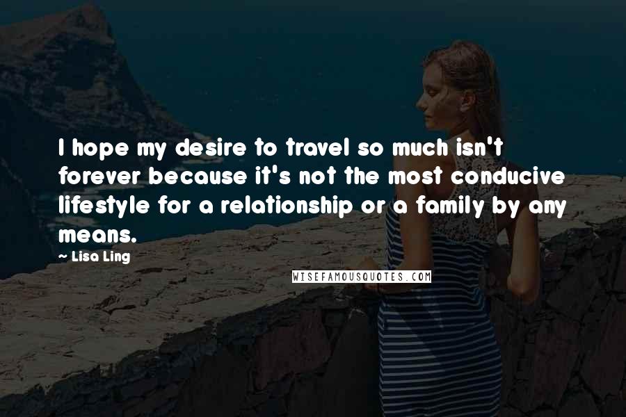 Lisa Ling Quotes: I hope my desire to travel so much isn't forever because it's not the most conducive lifestyle for a relationship or a family by any means.