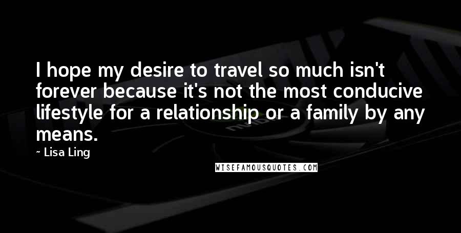 Lisa Ling Quotes: I hope my desire to travel so much isn't forever because it's not the most conducive lifestyle for a relationship or a family by any means.