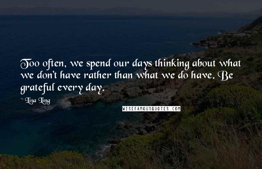 Lisa Ling Quotes: Too often, we spend our days thinking about what we don't have rather than what we do have. Be grateful every day.