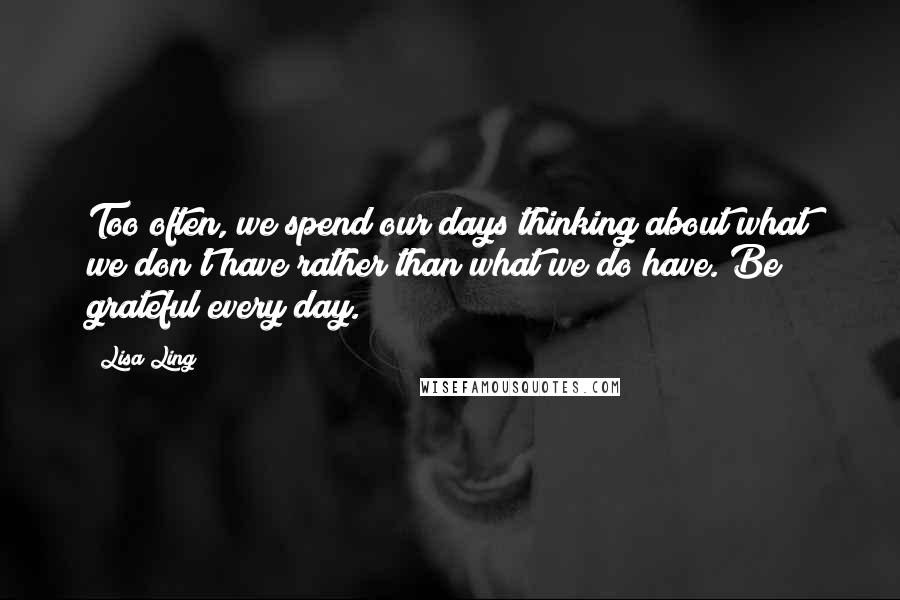 Lisa Ling Quotes: Too often, we spend our days thinking about what we don't have rather than what we do have. Be grateful every day.