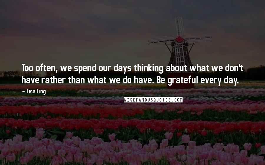 Lisa Ling Quotes: Too often, we spend our days thinking about what we don't have rather than what we do have. Be grateful every day.