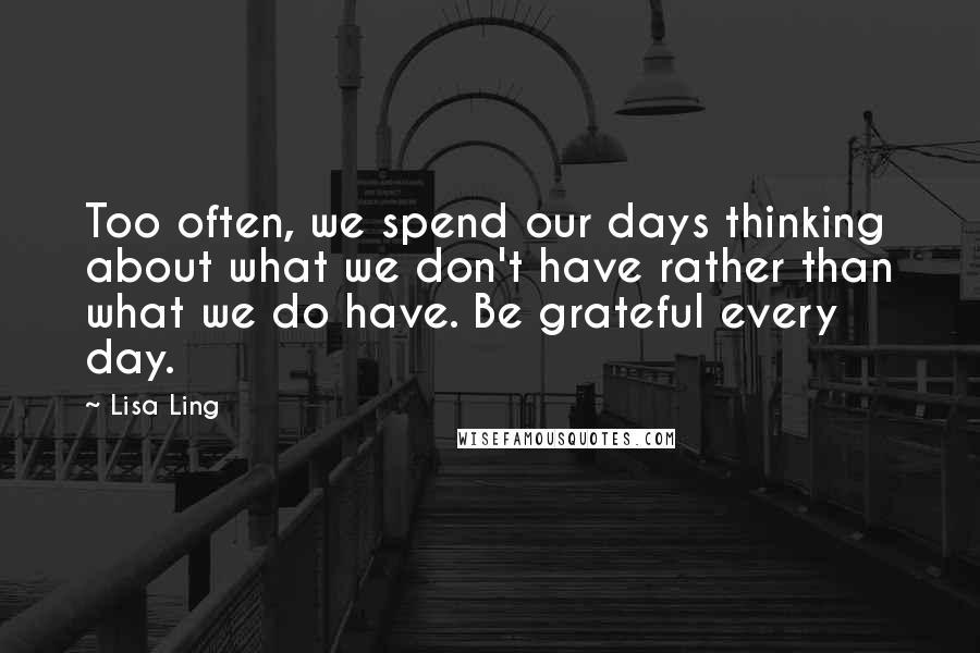 Lisa Ling Quotes: Too often, we spend our days thinking about what we don't have rather than what we do have. Be grateful every day.