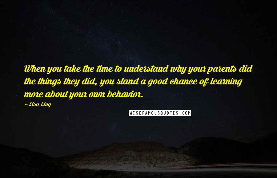 Lisa Ling Quotes: When you take the time to understand why your parents did the things they did, you stand a good chance of learning more about your own behavior.