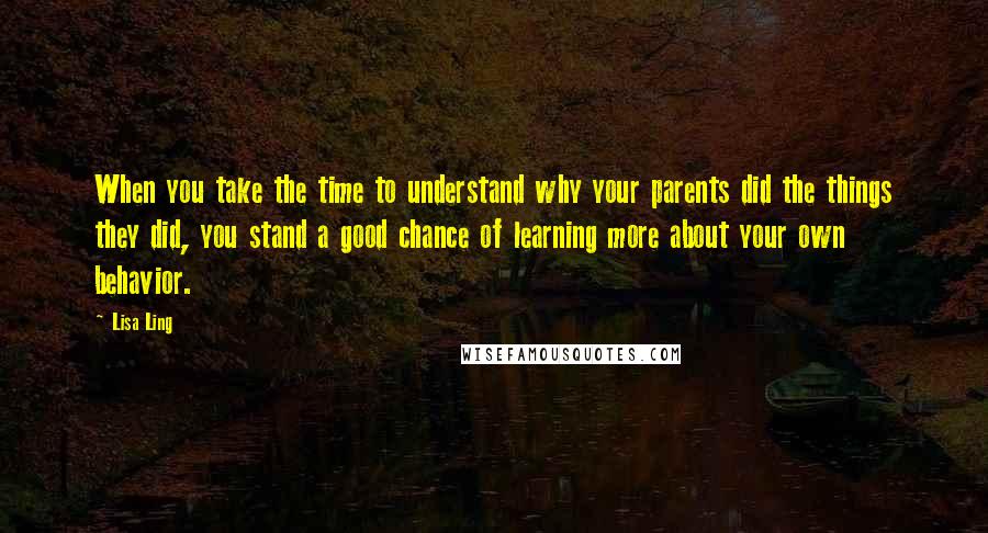 Lisa Ling Quotes: When you take the time to understand why your parents did the things they did, you stand a good chance of learning more about your own behavior.