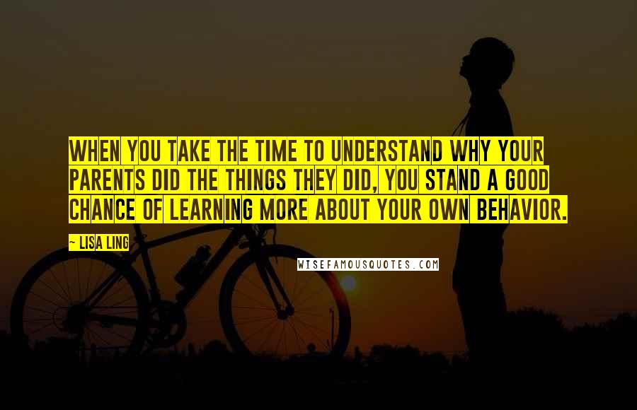 Lisa Ling Quotes: When you take the time to understand why your parents did the things they did, you stand a good chance of learning more about your own behavior.