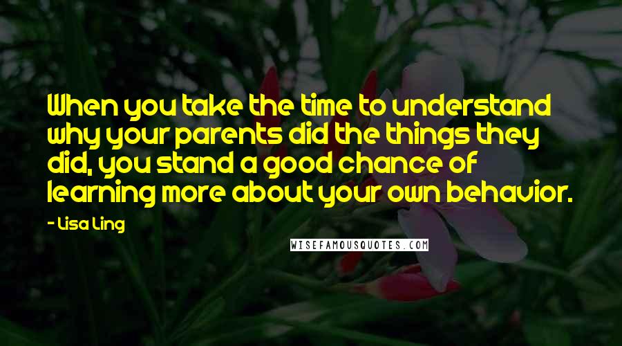 Lisa Ling Quotes: When you take the time to understand why your parents did the things they did, you stand a good chance of learning more about your own behavior.