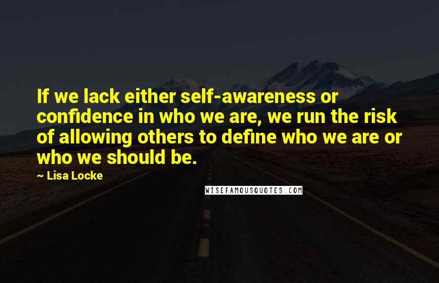 Lisa Locke Quotes: If we lack either self-awareness or confidence in who we are, we run the risk of allowing others to define who we are or who we should be.