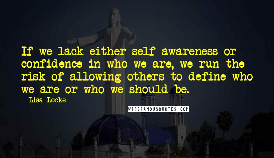 Lisa Locke Quotes: If we lack either self-awareness or confidence in who we are, we run the risk of allowing others to define who we are or who we should be.