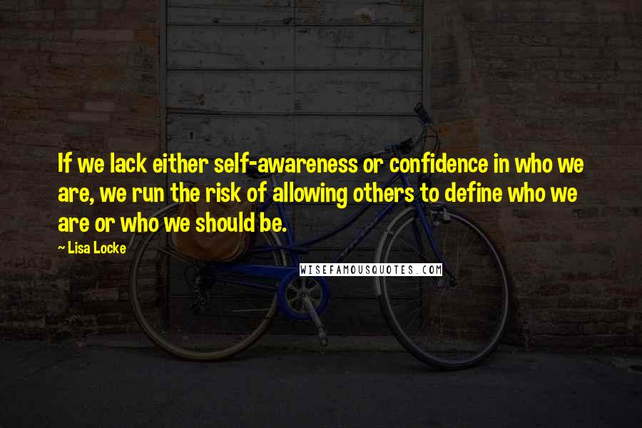 Lisa Locke Quotes: If we lack either self-awareness or confidence in who we are, we run the risk of allowing others to define who we are or who we should be.