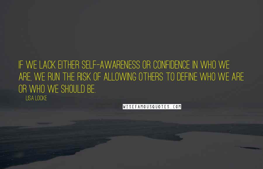 Lisa Locke Quotes: If we lack either self-awareness or confidence in who we are, we run the risk of allowing others to define who we are or who we should be.