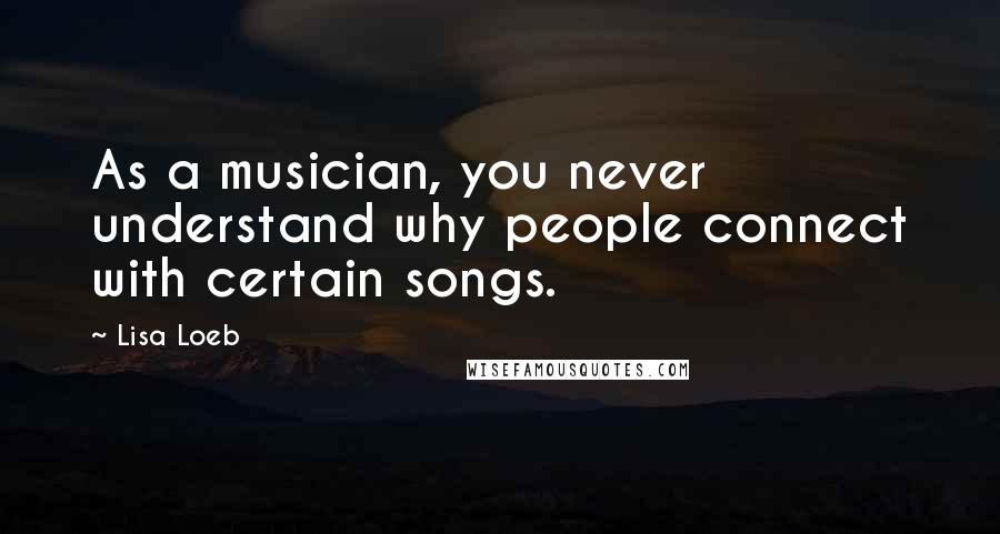 Lisa Loeb Quotes: As a musician, you never understand why people connect with certain songs.