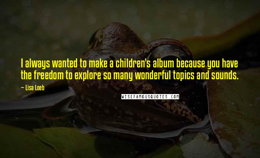 Lisa Loeb Quotes: I always wanted to make a children's album because you have the freedom to explore so many wonderful topics and sounds.