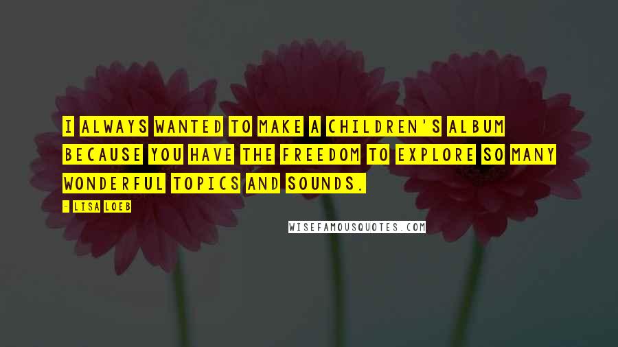 Lisa Loeb Quotes: I always wanted to make a children's album because you have the freedom to explore so many wonderful topics and sounds.