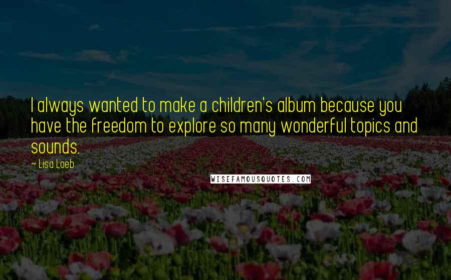 Lisa Loeb Quotes: I always wanted to make a children's album because you have the freedom to explore so many wonderful topics and sounds.