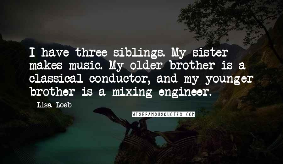 Lisa Loeb Quotes: I have three siblings. My sister makes music. My older brother is a classical conductor, and my younger brother is a mixing engineer.