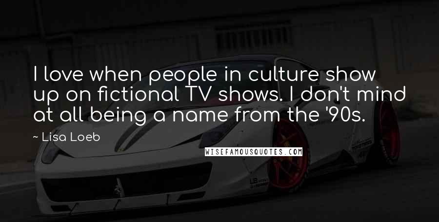 Lisa Loeb Quotes: I love when people in culture show up on fictional TV shows. I don't mind at all being a name from the '90s.