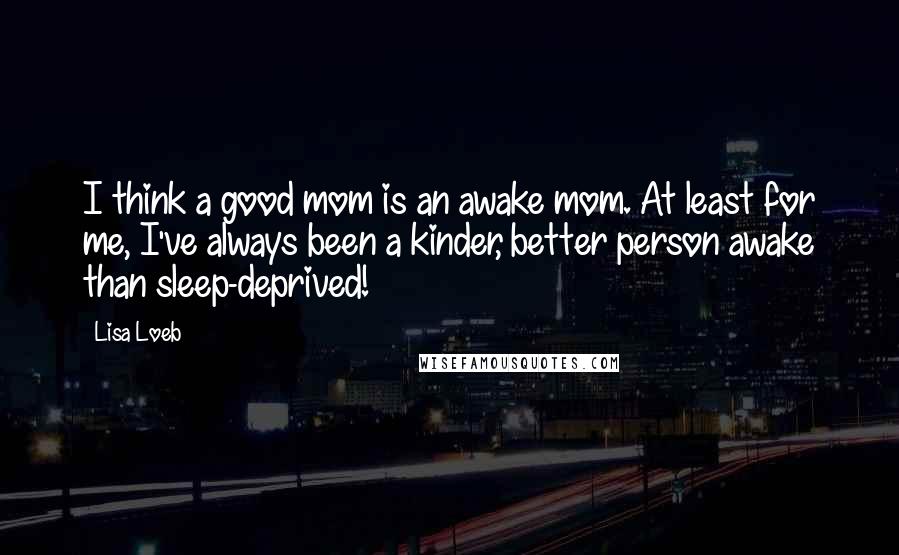 Lisa Loeb Quotes: I think a good mom is an awake mom. At least for me, I've always been a kinder, better person awake than sleep-deprived!