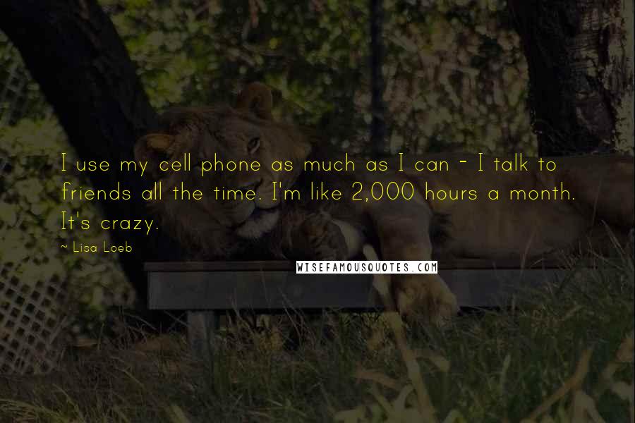 Lisa Loeb Quotes: I use my cell phone as much as I can - I talk to friends all the time. I'm like 2,000 hours a month. It's crazy.