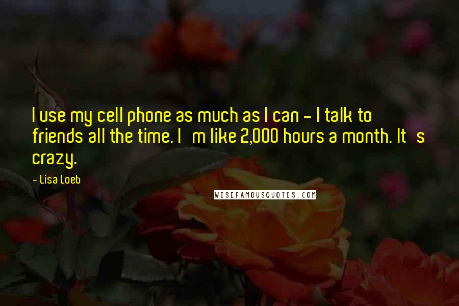 Lisa Loeb Quotes: I use my cell phone as much as I can - I talk to friends all the time. I'm like 2,000 hours a month. It's crazy.