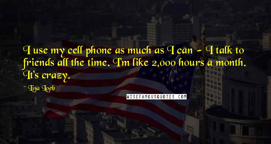 Lisa Loeb Quotes: I use my cell phone as much as I can - I talk to friends all the time. I'm like 2,000 hours a month. It's crazy.