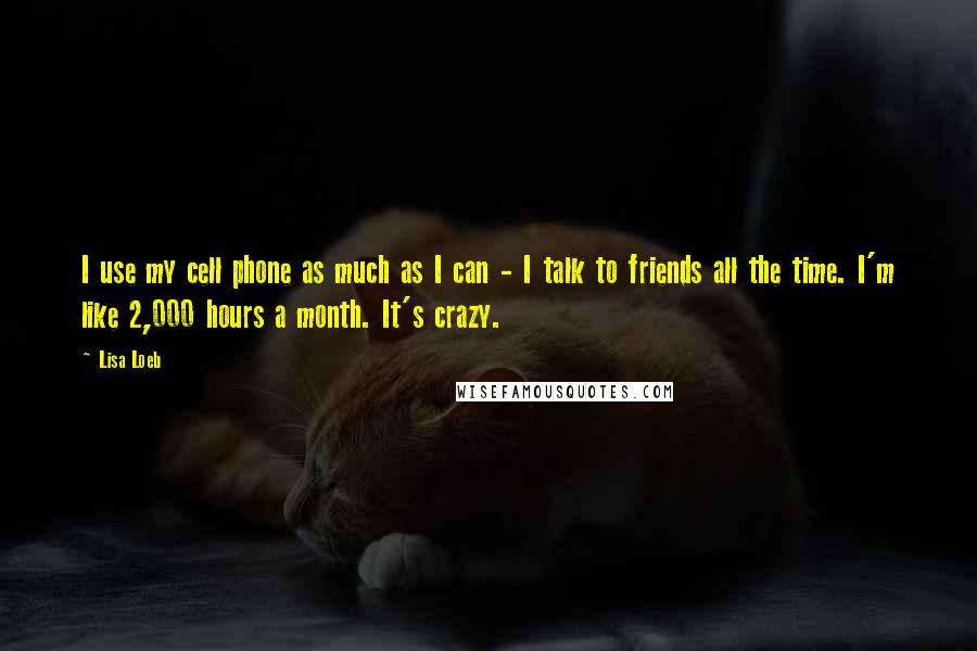 Lisa Loeb Quotes: I use my cell phone as much as I can - I talk to friends all the time. I'm like 2,000 hours a month. It's crazy.