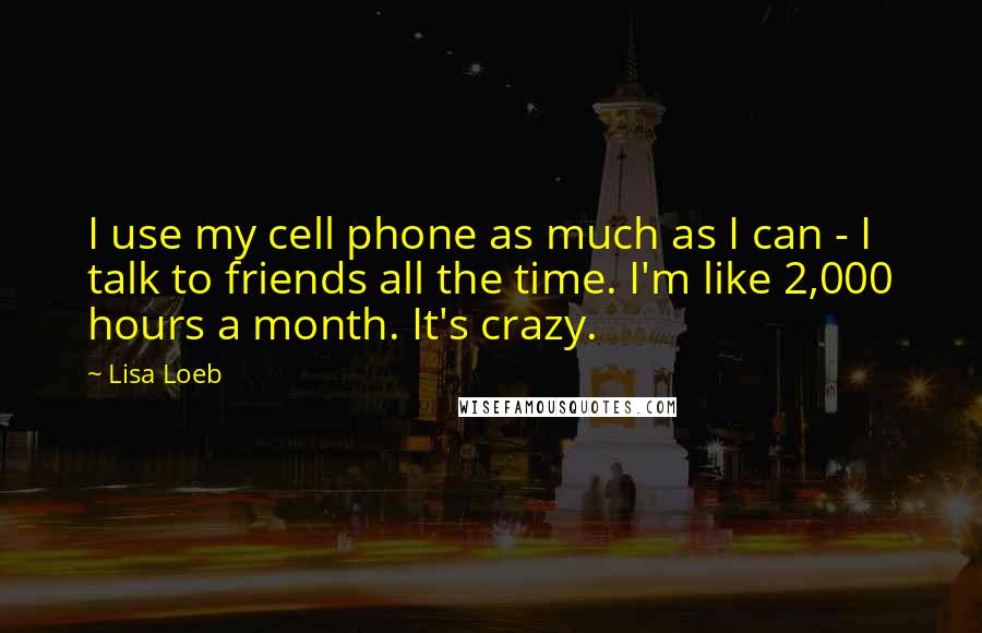 Lisa Loeb Quotes: I use my cell phone as much as I can - I talk to friends all the time. I'm like 2,000 hours a month. It's crazy.