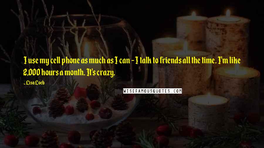 Lisa Loeb Quotes: I use my cell phone as much as I can - I talk to friends all the time. I'm like 2,000 hours a month. It's crazy.