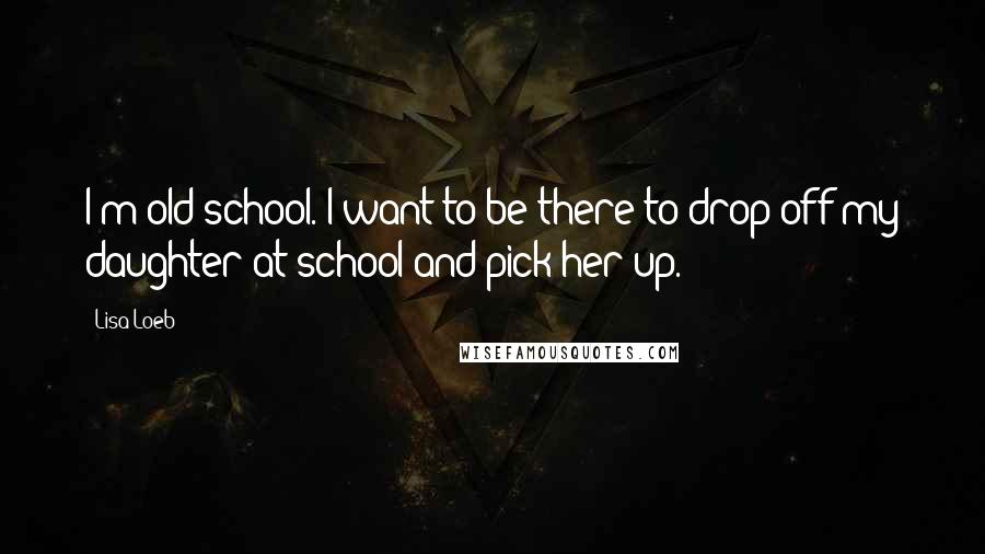 Lisa Loeb Quotes: I'm old-school. I want to be there to drop off my daughter at school and pick her up.