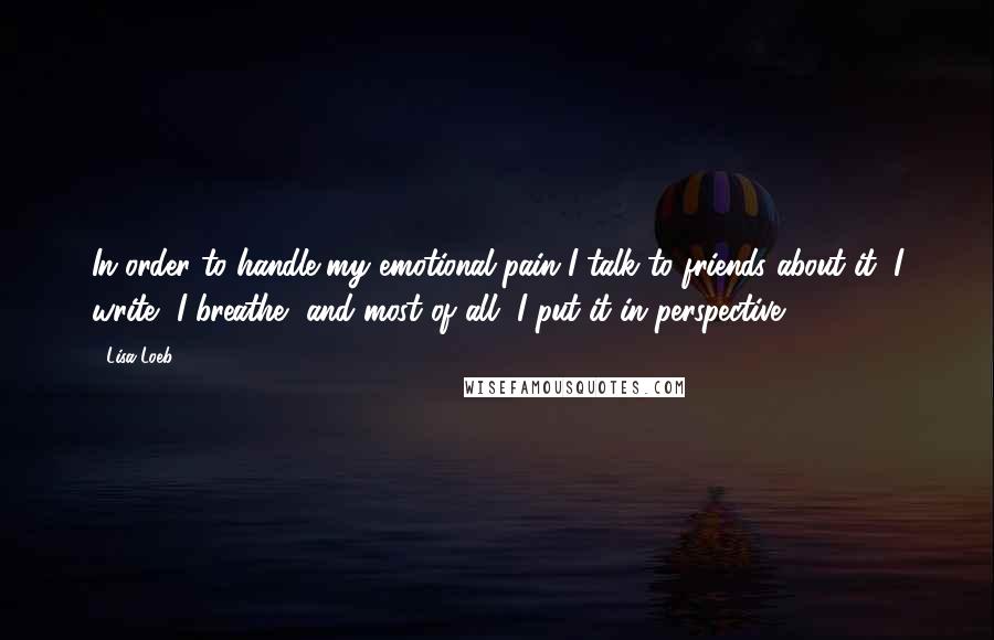 Lisa Loeb Quotes: In order to handle my emotional pain I talk to friends about it, I write, I breathe, and most of all, I put it in perspective.