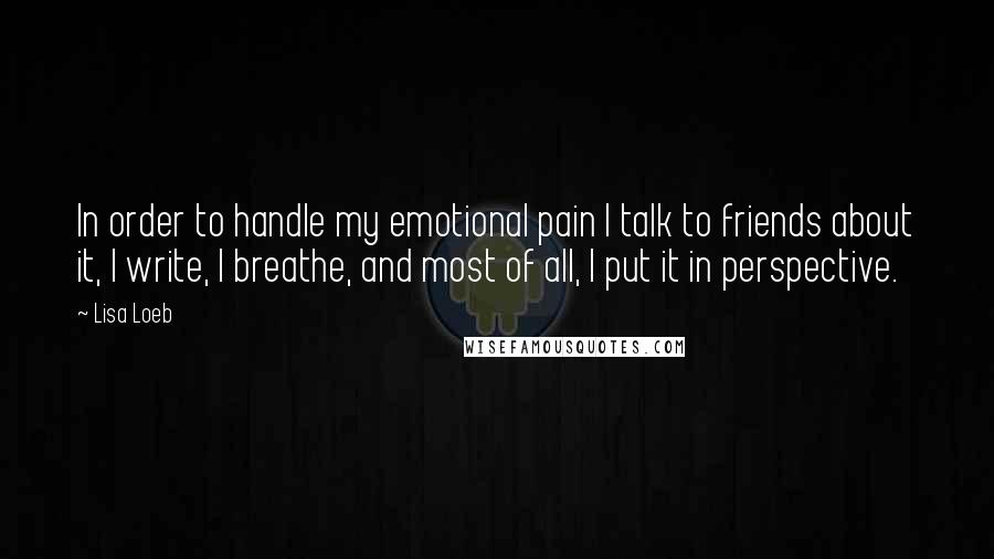 Lisa Loeb Quotes: In order to handle my emotional pain I talk to friends about it, I write, I breathe, and most of all, I put it in perspective.