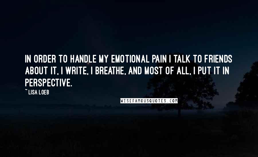 Lisa Loeb Quotes: In order to handle my emotional pain I talk to friends about it, I write, I breathe, and most of all, I put it in perspective.