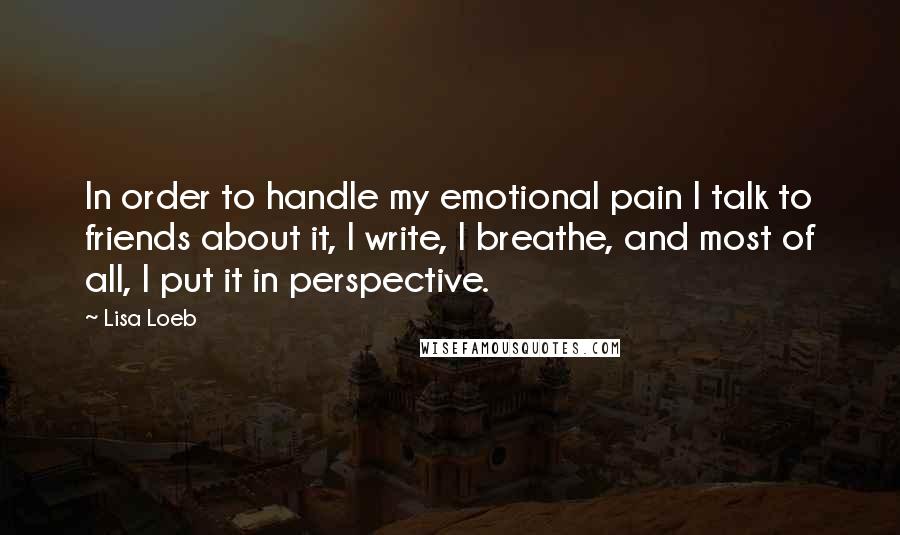 Lisa Loeb Quotes: In order to handle my emotional pain I talk to friends about it, I write, I breathe, and most of all, I put it in perspective.