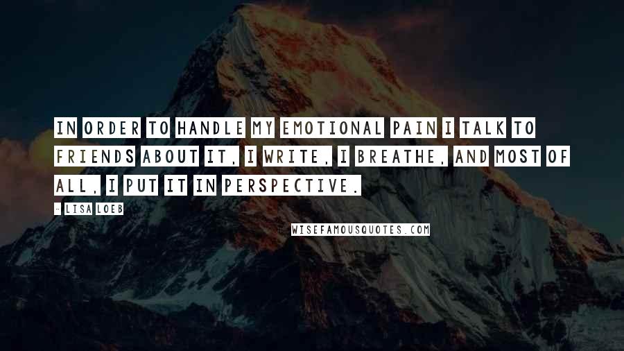 Lisa Loeb Quotes: In order to handle my emotional pain I talk to friends about it, I write, I breathe, and most of all, I put it in perspective.