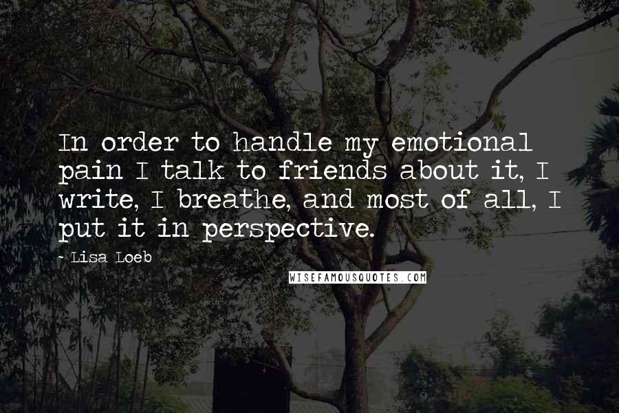 Lisa Loeb Quotes: In order to handle my emotional pain I talk to friends about it, I write, I breathe, and most of all, I put it in perspective.