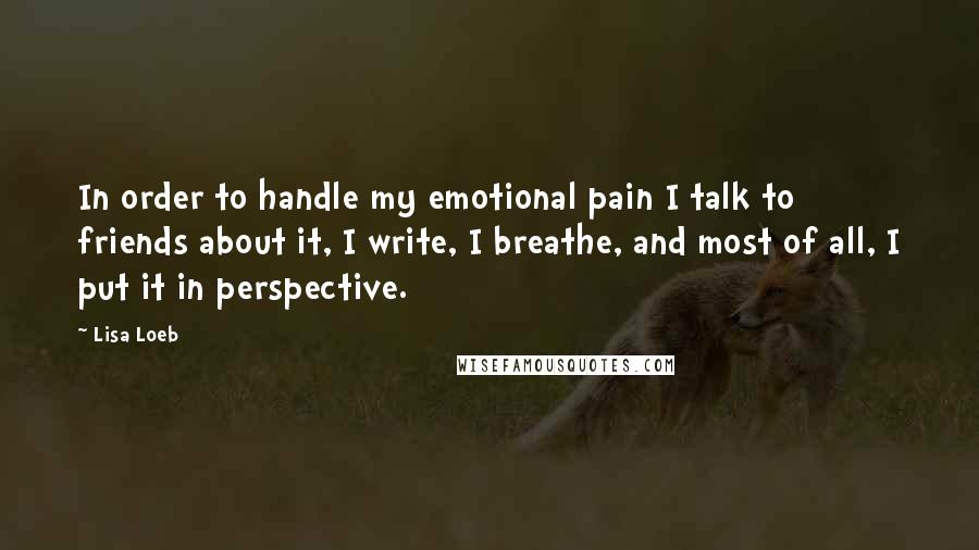 Lisa Loeb Quotes: In order to handle my emotional pain I talk to friends about it, I write, I breathe, and most of all, I put it in perspective.