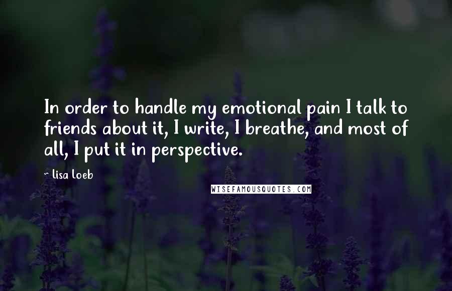 Lisa Loeb Quotes: In order to handle my emotional pain I talk to friends about it, I write, I breathe, and most of all, I put it in perspective.
