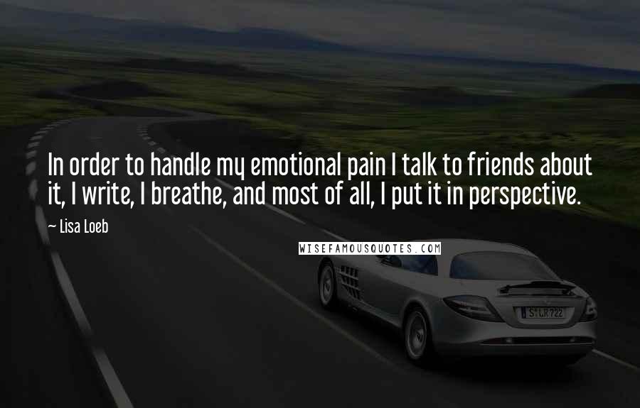 Lisa Loeb Quotes: In order to handle my emotional pain I talk to friends about it, I write, I breathe, and most of all, I put it in perspective.