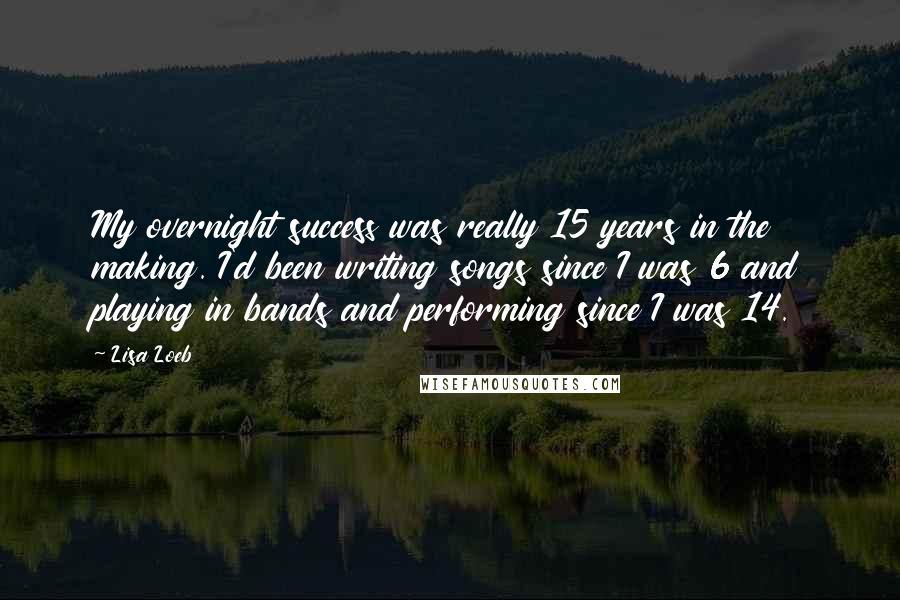 Lisa Loeb Quotes: My overnight success was really 15 years in the making. I'd been writing songs since I was 6 and playing in bands and performing since I was 14.