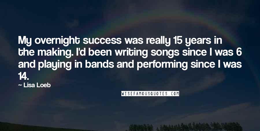 Lisa Loeb Quotes: My overnight success was really 15 years in the making. I'd been writing songs since I was 6 and playing in bands and performing since I was 14.