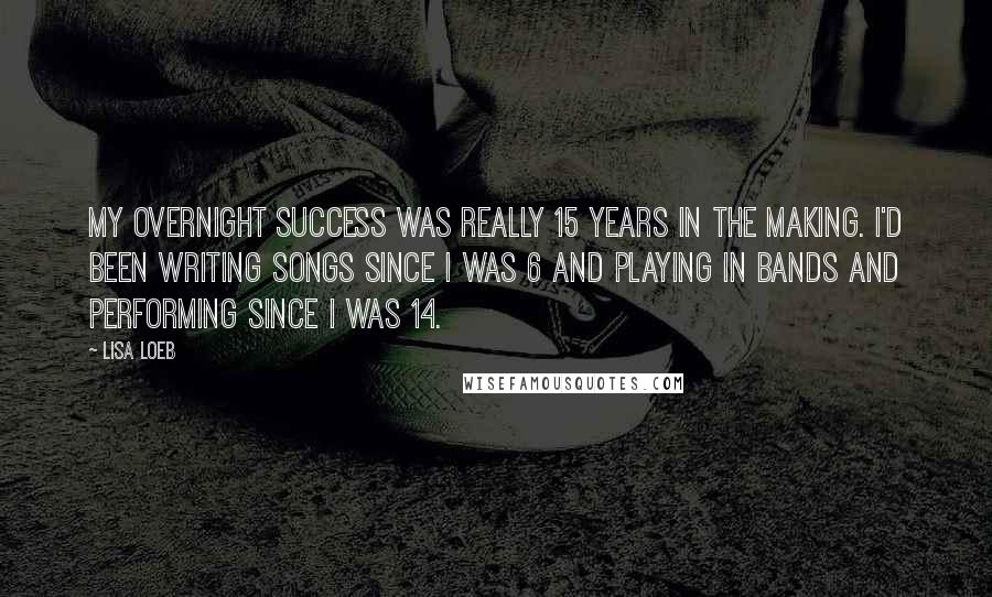 Lisa Loeb Quotes: My overnight success was really 15 years in the making. I'd been writing songs since I was 6 and playing in bands and performing since I was 14.