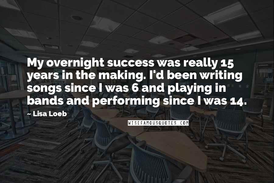 Lisa Loeb Quotes: My overnight success was really 15 years in the making. I'd been writing songs since I was 6 and playing in bands and performing since I was 14.