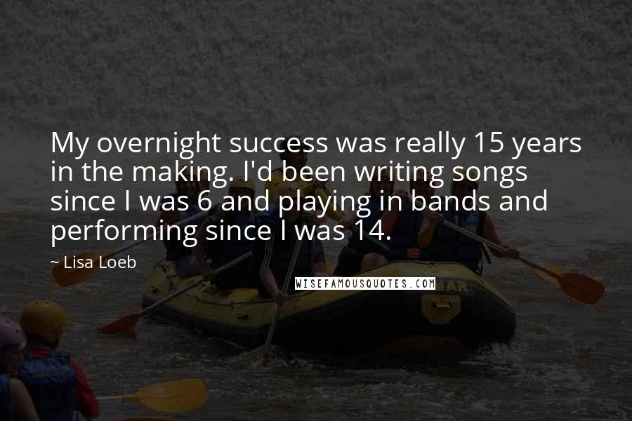 Lisa Loeb Quotes: My overnight success was really 15 years in the making. I'd been writing songs since I was 6 and playing in bands and performing since I was 14.