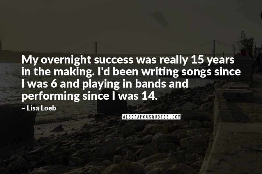 Lisa Loeb Quotes: My overnight success was really 15 years in the making. I'd been writing songs since I was 6 and playing in bands and performing since I was 14.