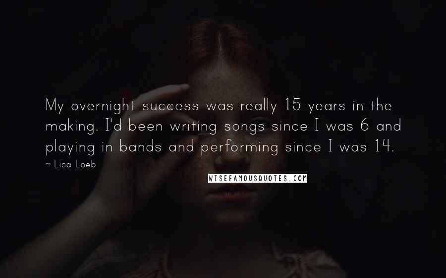 Lisa Loeb Quotes: My overnight success was really 15 years in the making. I'd been writing songs since I was 6 and playing in bands and performing since I was 14.
