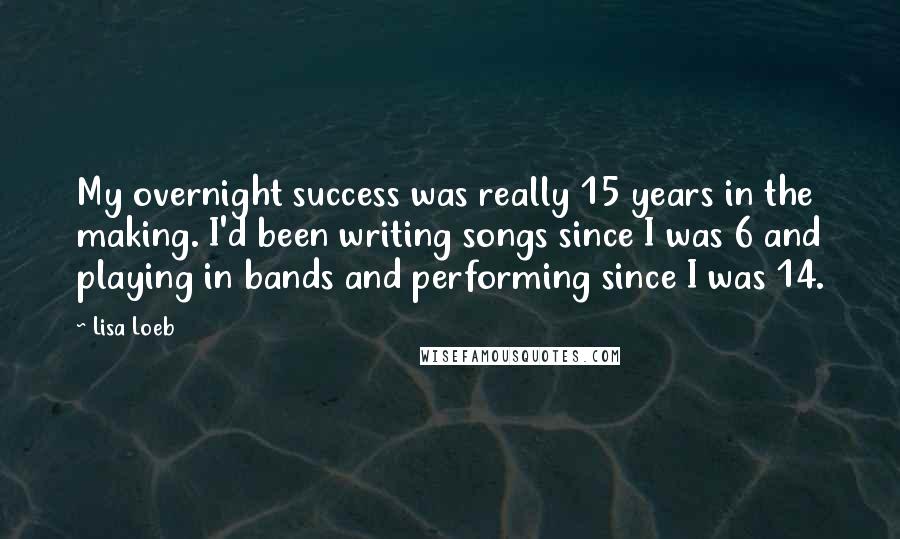 Lisa Loeb Quotes: My overnight success was really 15 years in the making. I'd been writing songs since I was 6 and playing in bands and performing since I was 14.