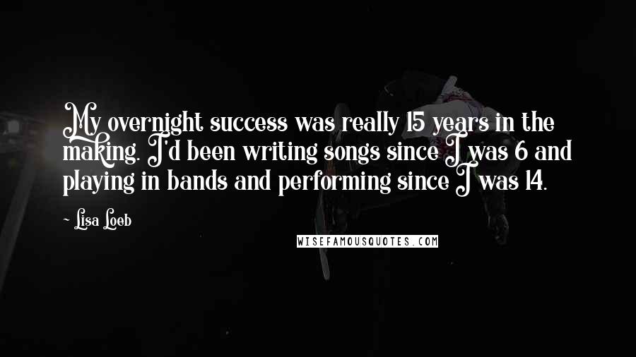 Lisa Loeb Quotes: My overnight success was really 15 years in the making. I'd been writing songs since I was 6 and playing in bands and performing since I was 14.
