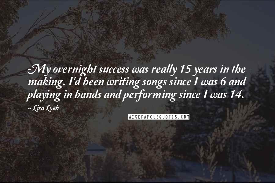 Lisa Loeb Quotes: My overnight success was really 15 years in the making. I'd been writing songs since I was 6 and playing in bands and performing since I was 14.