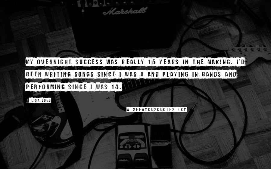 Lisa Loeb Quotes: My overnight success was really 15 years in the making. I'd been writing songs since I was 6 and playing in bands and performing since I was 14.